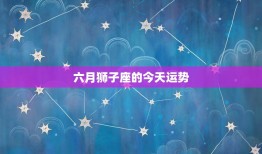 六月狮子座的今天运势，2023年狮子座六月运势