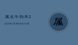 属龙牛狗羊2024年5月财运风水局，生肖性格与爱情观探索