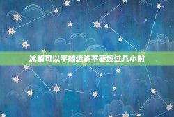 冰箱可以平躺运输不要超过几小时，新冰箱可以用面包车平躺着运输吗？大约五