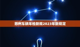 苏州车辆年检新规2023年新规定，苏州车辆年检新规2023年新规定解读