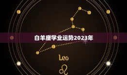 白羊座学业运势2023年，2023白羊座全年运势