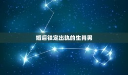 婚后铁定出轨的生肖男，婚后不管面对怎样的，他们都不会变心的三大生肖