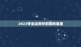 2023学业运势好到爆的星座，2023金牛年2月学业运特别好的星座有哪