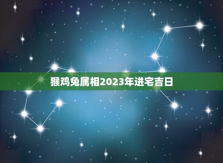 猴鸡兔属相2023年进宅吉日，家有猴鸡兔马生肖二月份哪天入宅好？