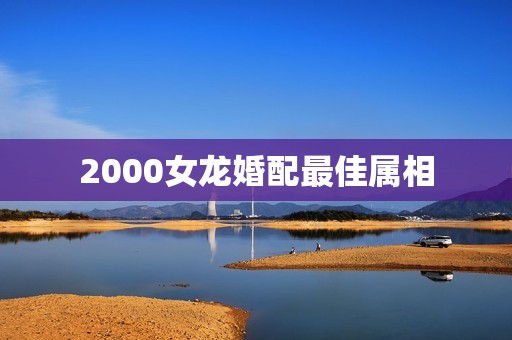 2000女龙婚配最佳属相，2000年属龙女婚配最佳