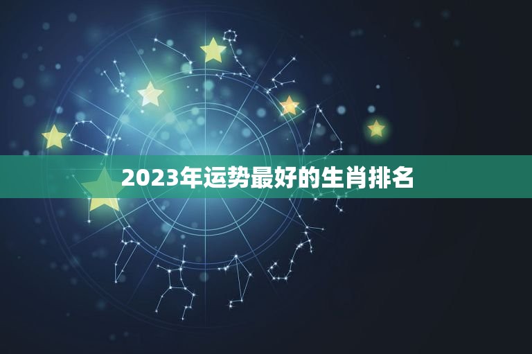 2023年运势最好的生肖排名，2023财运最好的生肖