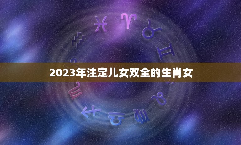 2023年注定儿女双全的生肖女，生儿子出类拔萃，生女儿福气满满的生肖都