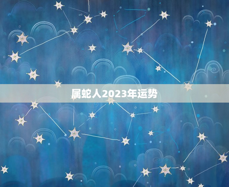 属蛇人2023年运势，2023属蛇人全年运程