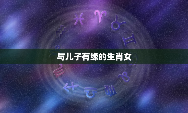 与儿子有缘的生肖女，哪几个生肖女有她在家门、和气生财，家财不漏福禄