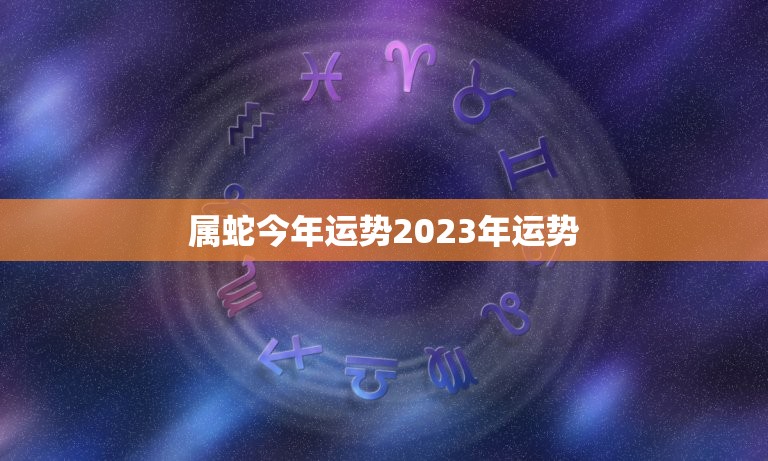 属蛇今年运势2023年运势，2023年属蛇人的全年运势如何？