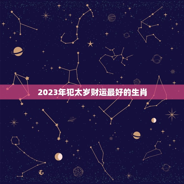 2023年犯太岁财运最好的生肖，2023年犯太岁列表