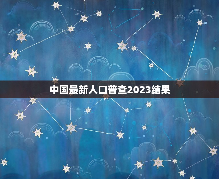 中国最新人口普查2023结果，2023年中国人口总数是多少人？