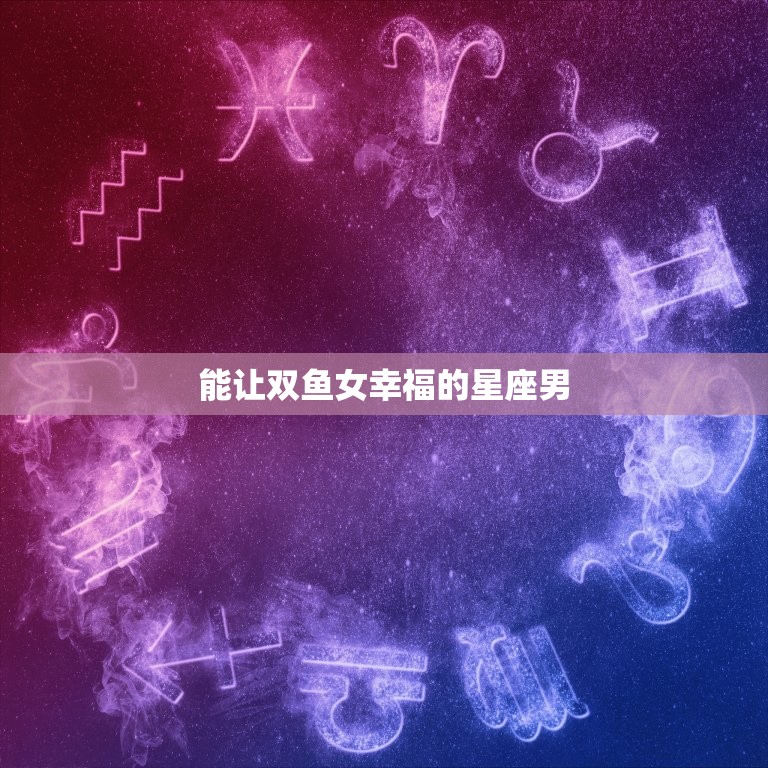 能让双鱼女幸福的星座男，最欣赏双鱼女的星座男