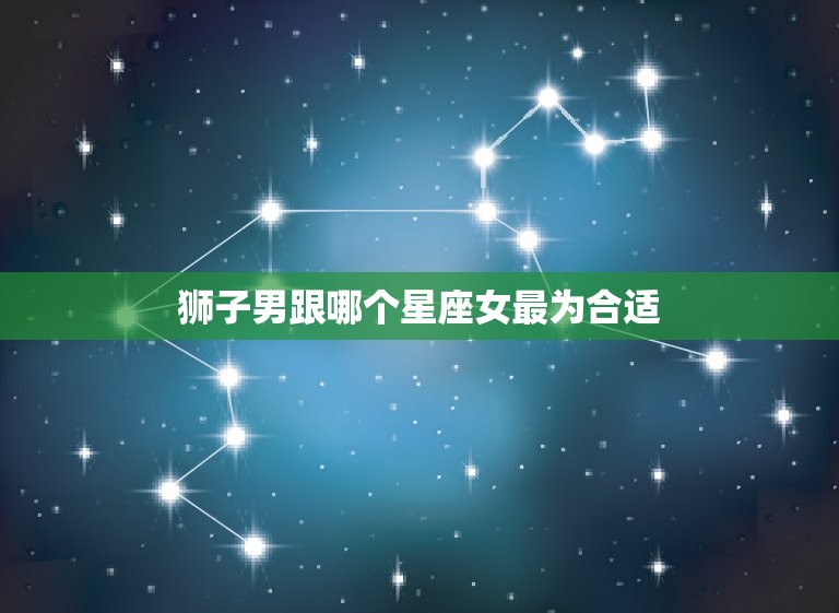 狮子男跟哪个星座女最为合适，狮子座最心疼哪个星座