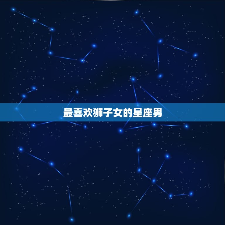 最喜欢狮子女的星座男，最容易被狮子座吸引的星座