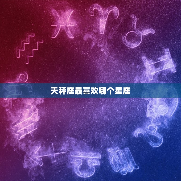 天秤座最喜欢哪个星座，哪个星座容易迷恋上天秤座