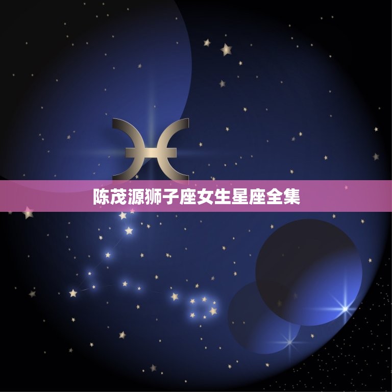 陈茂源狮子座女生星座全集，陈茂源星座2023