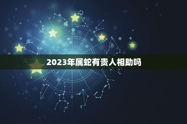 2023年属蛇有贵人相助吗，属蛇人2023年不吉方位