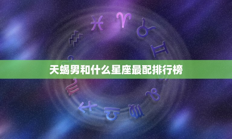 天蝎男和什么星座最配排行榜，最专一的星座男排行榜