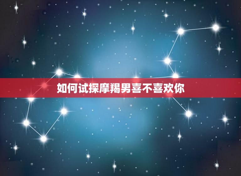 如何试探摩羯男喜不喜欢你，嫁给哪个星座男最靠谱