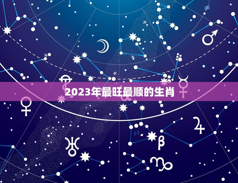 2023年最旺最顺的生肖 2023年最吉利的属相