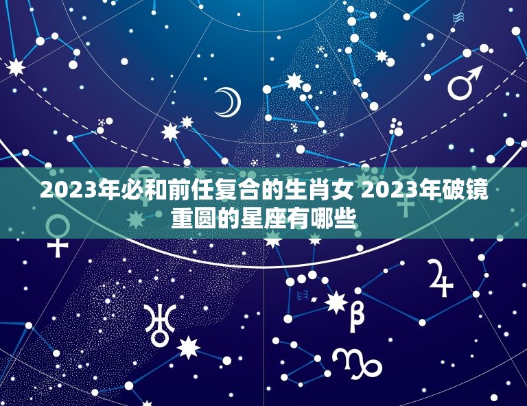 2023年必和前任复合的生肖女 2023年破镜重圆的星座有哪些