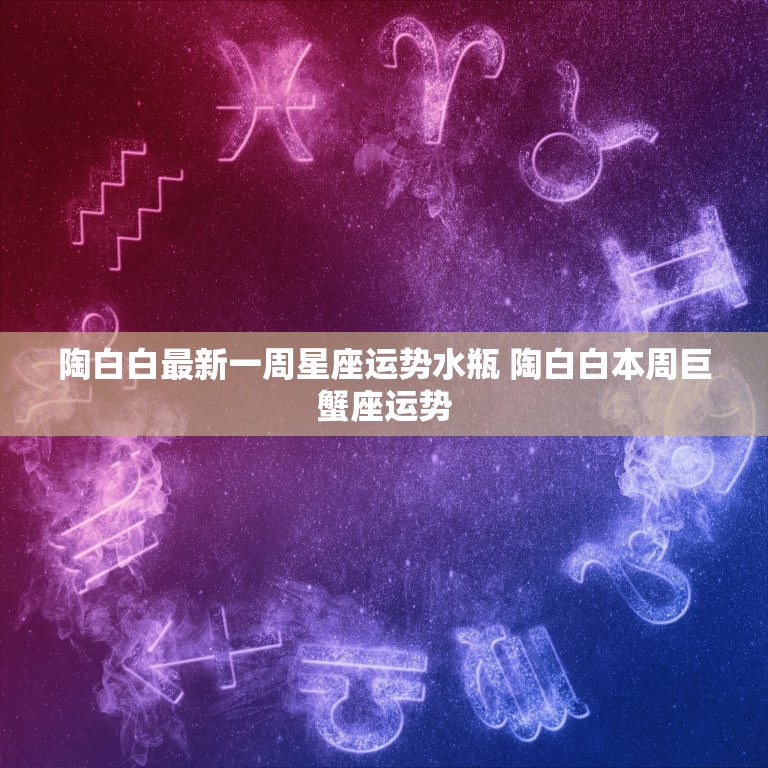 陶白白最新一周星座运势水瓶 陶白白本周巨蟹座运势