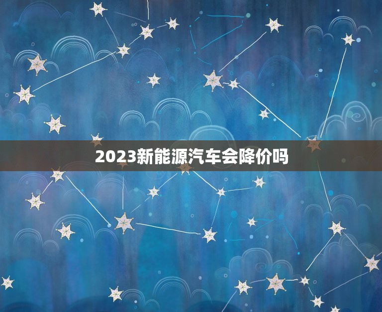 2023新能源汽车会降价吗，2023年新能源汽车会降价吗