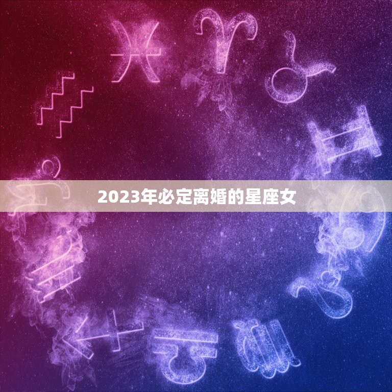 2023年必定离婚的星座女，2023年必定离婚的星座女人