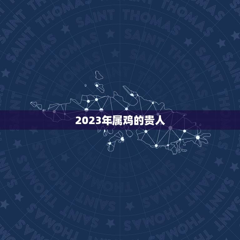 2023年属鸡的贵人(十二生肖中的属鸡人的运势分析)